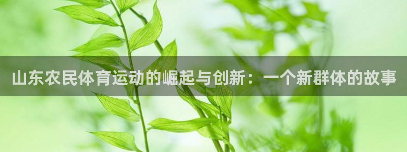 oety欧亿：山东农民体育运动的崛起与创新：一个新群体的故事